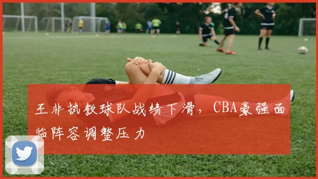 王非执教球队战绩下滑，CBA豪强面临阵容调整压力