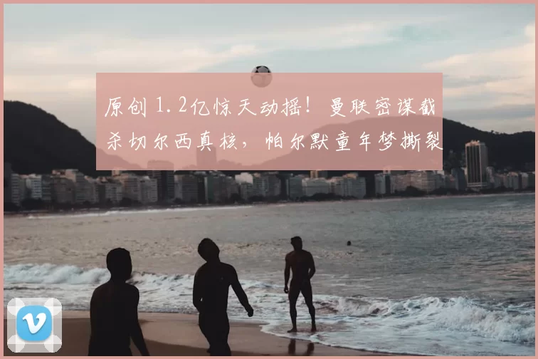 原创 1.2亿惊天动摇！曼联密谋截杀切尔西真核，帕尔默童年梦撕裂蓝军