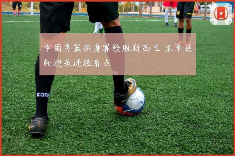 中国男篮热身赛险胜新西兰 末节逆转迎来连胜看点