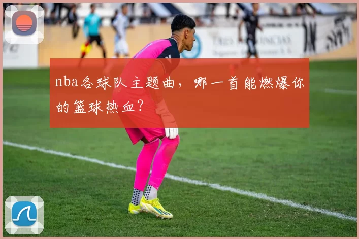 nba各球队主题曲，哪一首能燃爆你的篮球热血？