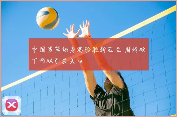 中国男篮热身赛险胜新西兰 周琦砍下两双引发关注