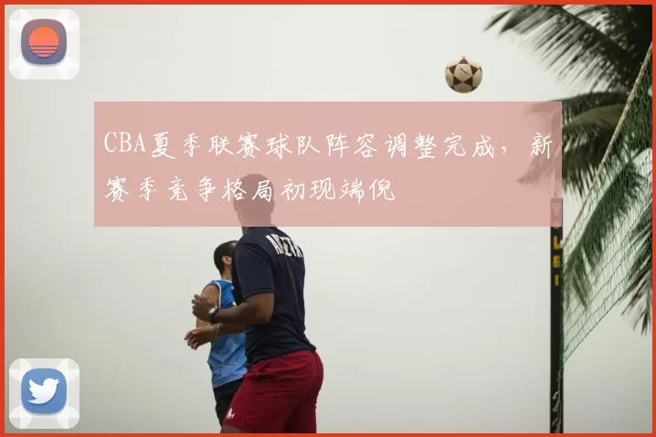CBA夏季联赛球队阵容调整完成，新赛季竞争格局初现端倪