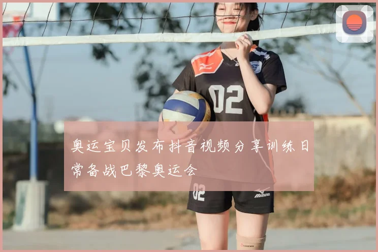 奥运宝贝发布抖音视频分享训练日常备战巴黎奥运会