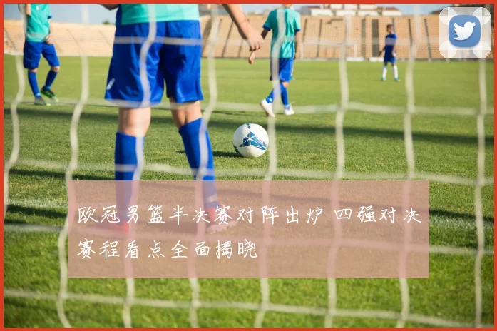 欧冠男篮半决赛对阵出炉 四强对决赛程看点全面揭晓