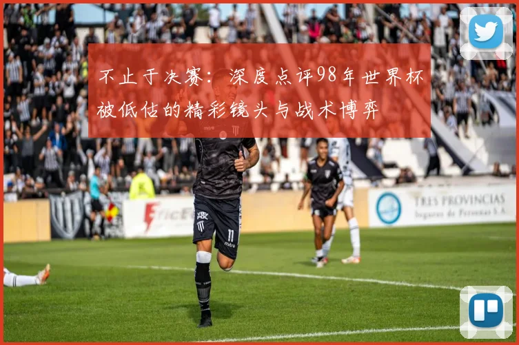 不止于决赛：深度点评98年世界杯被低估的精彩镜头与战术博弈