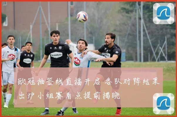 欧冠抽签线直播开启 各队对阵结果出炉小组赛看点提前揭晓