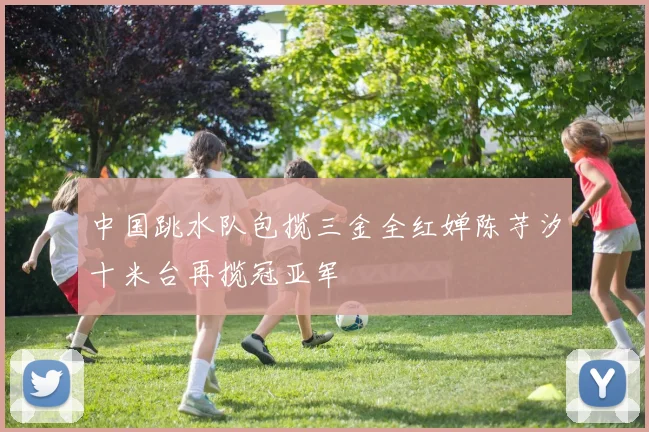 中国跳水队包揽三金全红婵陈芋汐十米台再揽冠亚军