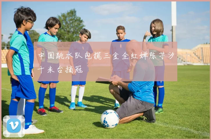 中国跳水队包揽三金全红婵陈芋汐十米台摘冠