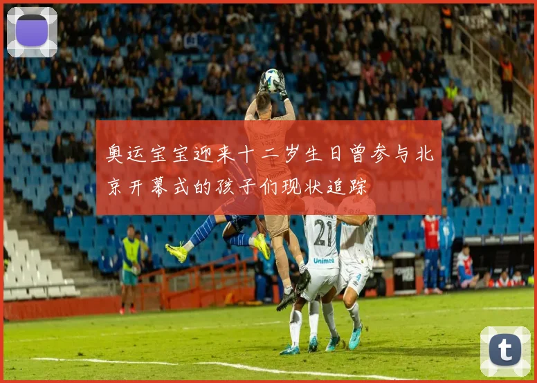 奥运宝宝迎来十二岁生日曾参与北京开幕式的孩子们现状追踪
