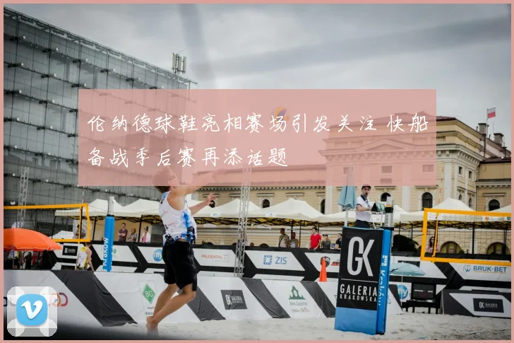 伦纳德球鞋亮相赛场引发关注 快船备战季后赛再添话题